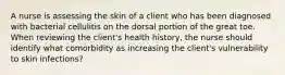 A nurse is assessing the skin of a client who has been diagnosed with bacterial cellulitis on the dorsal portion of the great toe. When reviewing the client's health history, the nurse should identify what comorbidity as increasing the client's vulnerability to skin infections?