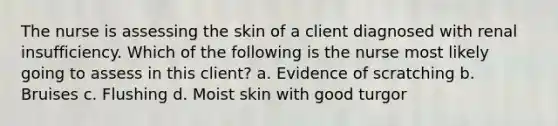 The nurse is assessing the skin of a client diagnosed with renal insufficiency. Which of the following is the nurse most likely going to assess in this client? a. Evidence of scratching b. Bruises c. Flushing d. Moist skin with good turgor