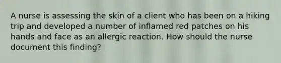 A nurse is assessing the skin of a client who has been on a hiking trip and developed a number of inflamed red patches on his hands and face as an allergic reaction. How should the nurse document this finding?