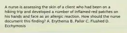 A nurse is assessing the skin of a client who had been on a hiking trip and developed a number of inflamed red patches on his hands and face as an allergic reaction. How should the nurse document this finding? A. Erythema B. Pallor C. Flushed D. Ecchymosis