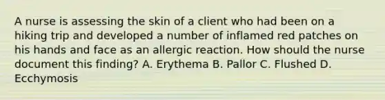 A nurse is assessing the skin of a client who had been on a hiking trip and developed a number of inflamed red patches on his hands and face as an allergic reaction. How should the nurse document this finding? A. Erythema B. Pallor C. Flushed D. Ecchymosis