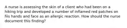 A nurse is assessing the skin of a client who had been on a hiking trip and developed a number of inflamed red patches on his hands and face as an allergic reaction. How should the nurse document this finding?