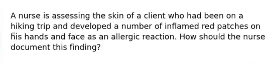 A nurse is assessing the skin of a client who had been on a hiking trip and developed a number of inflamed red patches on his hands and face as an allergic reaction. How should the nurse document this finding?