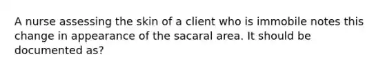 A nurse assessing the skin of a client who is immobile notes this change in appearance of the sacaral area. It should be documented as?