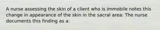 A nurse assessing the skin of a client who is immobile notes this change in appearance of the skin in the sacral area: The nurse documents this finding as a: