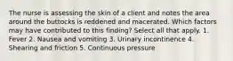 The nurse is assessing the skin of a client and notes the area around the buttocks is reddened and macerated. Which factors may have contributed to this finding? Select all that apply. 1. Fever 2. Nausea and vomiting 3. Urinary incontinence 4. Shearing and friction 5. Continuous pressure