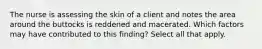 The nurse is assessing the skin of a client and notes the area around the buttocks is reddened and macerated. Which factors may have contributed to this finding? Select all that apply.