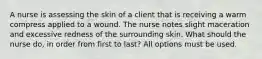 A nurse is assessing the skin of a client that is receiving a warm compress applied to a wound. The nurse notes slight maceration and excessive redness of the surrounding skin. What should the nurse do, in order from first to last? All options must be used.