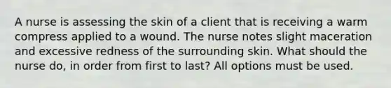 A nurse is assessing the skin of a client that is receiving a warm compress applied to a wound. The nurse notes slight maceration and excessive redness of the surrounding skin. What should the nurse do, in order from first to last? All options must be used.