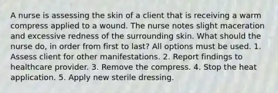 A nurse is assessing the skin of a client that is receiving a warm compress applied to a wound. The nurse notes slight maceration and excessive redness of the surrounding skin. What should the nurse do, in order from first to last? All options must be used. 1. Assess client for other manifestations. 2. Report findings to healthcare provider. 3. Remove the compress. 4. Stop the heat application. 5. Apply new sterile dressing.