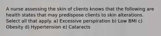 A nurse assessing the skin of clients knows that the following are health states that may predispose clients to skin alterations. Select all that apply. a) Excessive perspiration b) Low BMI c) Obesity d) Hypertension e) Cataracts