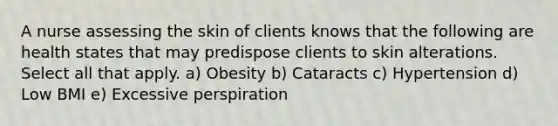 A nurse assessing the skin of clients knows that the following are health states that may predispose clients to skin alterations. Select all that apply. a) Obesity b) Cataracts c) Hypertension d) Low BMI e) Excessive perspiration