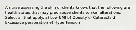 A nurse assessing the skin of clients knows that the following are health states that may predispose clients to skin alterations. Select all that apply. a) Low BMI b) Obesity c) Cataracts d) Excessive perspiration e) Hypertension