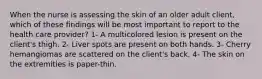 When the nurse is assessing the skin of an older adult client, which of these findings will be most important to report to the health care provider? 1- A multicolored lesion is present on the client's thigh. 2- Liver spots are present on both hands. 3- Cherry hemangiomas are scattered on the client's back. 4- The skin on the extremities is paper-thin.