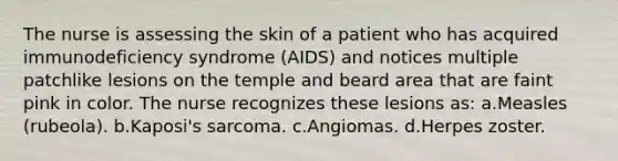 The nurse is assessing the skin of a patient who has acquired immunodeficiency syndrome (AIDS) and notices multiple patchlike lesions on the temple and beard area that are faint pink in color. The nurse recognizes these lesions as: a.Measles (rubeola). b.Kaposi's sarcoma. c.Angiomas. d.Herpes zoster.