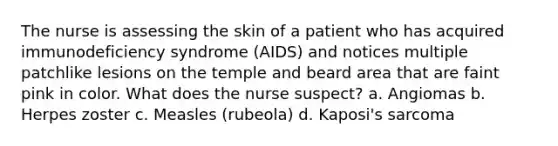 The nurse is assessing the skin of a patient who has acquired immunodeficiency syndrome (AIDS) and notices multiple patchlike lesions on the temple and beard area that are faint pink in color. What does the nurse suspect? a. Angiomas b. Herpes zoster c. Measles (rubeola) d. Kaposi's sarcoma