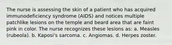 The nurse is assessing the skin of a patient who has acquired immunodeficiency syndrome (AIDS) and notices multiple patchlike lesions on the temple and beard area that are faint pink in color. The nurse recognizes these lesions as: a. Measles (rubeola). b. Kaposi's sarcoma. c. Angiomas. d. Herpes zoster.