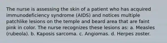 The nurse is assessing the skin of a patient who has acquired immunodeficiency syndrome (AIDS) and notices multiple patchlike lesions on the temple and beard area that are faint pink in color. The nurse recognizes these lesions as: a. Measles (rubeola). b. Kaposis sarcoma. c. Angiomas. d. Herpes zoster.