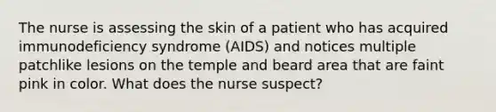 The nurse is assessing the skin of a patient who has acquired immunodeficiency syndrome (AIDS) and notices multiple patchlike lesions on the temple and beard area that are faint pink in color. What does the nurse suspect?