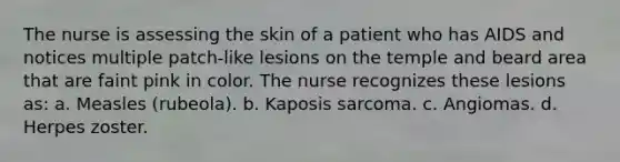 The nurse is assessing the skin of a patient who has AIDS and notices multiple patch-like lesions on the temple and beard area that are faint pink in color. The nurse recognizes these lesions as: a. Measles (rubeola). b. Kaposis sarcoma. c. Angiomas. d. Herpes zoster.