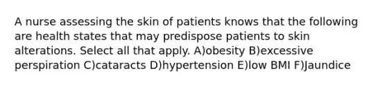 A nurse assessing the skin of patients knows that the following are health states that may predispose patients to skin alterations. Select all that apply. A)obesity B)excessive perspiration C)cataracts D)hypertension E)low BMI F)Jaundice