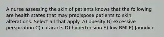 A nurse assessing the skin of patients knows that the following are health states that may predispose patients to skin alterations. Select all that apply. A) obesity B) excessive perspiration C) cataracts D) hypertension E) low BMI F) Jaundice