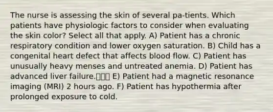 The nurse is assessing the skin of several pa-tients. Which patients have physiologic factors to consider when evaluating the skin color? Select all that apply. A) Patient has a chronic respiratory condition and lower oxygen saturation. B) Child has a congenital heart defect that affects blood flow. C) Patient has unusually heavy menses and untreated anemia. D) Patient has advanced liver failure.เว่ E) Patient had a magnetic resonance imaging (MRI) 2 hours ago. F) Patient has hypothermia after prolonged exposure to cold.