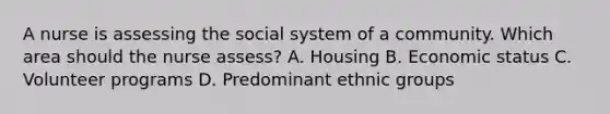 A nurse is assessing the social system of a community. Which area should the nurse assess? A. Housing B. Economic status C. Volunteer programs D. Predominant ethnic groups