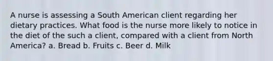 A nurse is assessing a South American client regarding her dietary practices. What food is the nurse more likely to notice in the diet of the such a client, compared with a client from North America? a. Bread b. Fruits c. Beer d. Milk