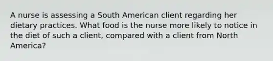 A nurse is assessing a South American client regarding her dietary practices. What food is the nurse more likely to notice in the diet of such a client, compared with a client from North America?