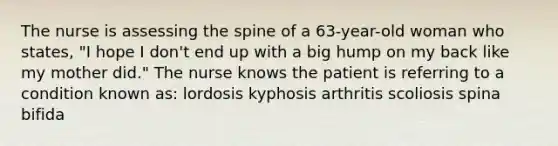 The nurse is assessing the spine of a 63-year-old woman who states, "I hope I don't end up with a big hump on my back like my mother did." The nurse knows the patient is referring to a condition known as: lordosis kyphosis arthritis scoliosis spina bifida