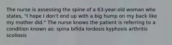 The nurse is assessing the spine of a 63-year-old woman who states, "I hope I don't end up with a big hump on my back like my mother did." The nurse knows the patient is referring to a condition known as: spina bifida lordosis kyphosis arthritis scoliosis