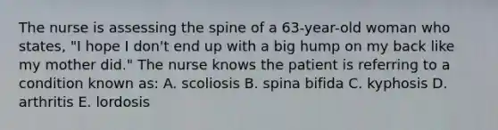 The nurse is assessing the spine of a 63-year-old woman who states, "I hope I don't end up with a big hump on my back like my mother did." The nurse knows the patient is referring to a condition known as: A. scoliosis B. spina bifida C. kyphosis D. arthritis E. lordosis