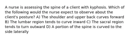 A nurse is assessing the spine of a client with kyphosis. Which of the following would the nurse expect to observe about the client's posture? A) The shoulder and upper back curves forward B) The lumbar region tends to curve inward C) The sacral region tends to turn outward D) A portion of the spine is curved to the side laterally