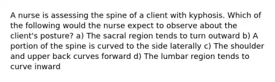 A nurse is assessing the spine of a client with kyphosis. Which of the following would the nurse expect to observe about the client's posture? a) The sacral region tends to turn outward b) A portion of the spine is curved to the side laterally c) The shoulder and upper back curves forward d) The lumbar region tends to curve inward