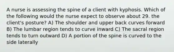 A nurse is assessing the spine of a client with kyphosis. Which of the following would the nurse expect to observe about 29. the client's posture? A) The shoulder and upper back curves forward B) The lumbar region tends to curve inward C) The sacral region tends to turn outward D) A portion of the spine is curved to the side laterally