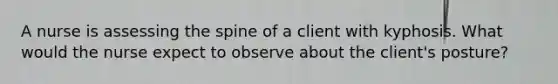 A nurse is assessing the spine of a client with kyphosis. What would the nurse expect to observe about the client's posture?