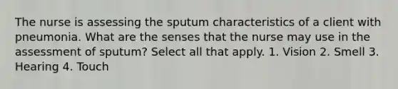 The nurse is assessing the sputum characteristics of a client with pneumonia. What are the senses that the nurse may use in the assessment of sputum? Select all that apply. 1. Vision 2. Smell 3. Hearing 4. Touch