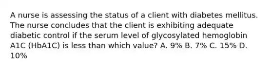 A nurse is assessing the status of a client with diabetes mellitus. The nurse concludes that the client is exhibiting adequate diabetic control if the serum level of glycosylated hemoglobin A1C (HbA1C) is less than which value? A. 9% B. 7% C. 15% D. 10%