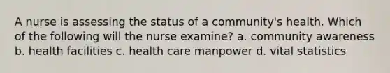 A nurse is assessing the status of a community's health. Which of the following will the nurse examine? a. community awareness b. health facilities c. health care manpower d. vital statistics