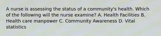 A nurse is assessing the status of a community's health. Which of the following will the nurse examine? A. Health Facilities B. Health care manpower C. Community Awareness D. Vital statistics