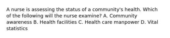 A nurse is assessing the status of a community's health. Which of the following will the nurse examine? A. Community awareness B. Health facilities C. Health care manpower D. Vital statistics