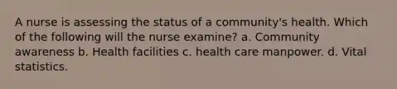 A nurse is assessing the status of a community's health. Which of the following will the nurse examine? a. Community awareness b. Health facilities c. health care manpower. d. Vital statistics.