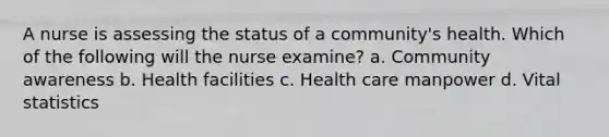 A nurse is assessing the status of a community's health. Which of the following will the nurse examine? a. Community awareness b. Health facilities c. Health care manpower d. Vital statistics