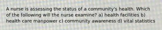 A nurse is assessing the status of a community's health. Which of the following will the nurse examine? a) health facilities b) health care manpower c) community awareness d) vital statistics