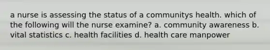 a nurse is assessing the status of a communitys health. which of the following will the nurse examine? a. community awareness b. vital statistics c. health facilities d. health care manpower