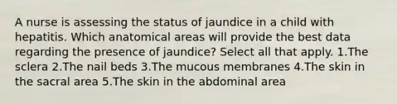 A nurse is assessing the status of jaundice in a child with hepatitis. Which anatomical areas will provide the best data regarding the presence of jaundice? Select all that apply. 1.The sclera 2.The nail beds 3.The mucous membranes 4.The skin in the sacral area 5.The skin in the abdominal area