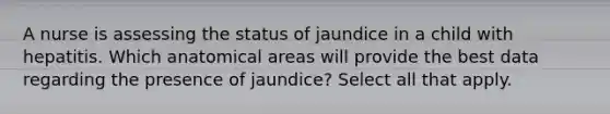 A nurse is assessing the status of jaundice in a child with hepatitis. Which anatomical areas will provide the best data regarding the presence of jaundice? Select all that apply.