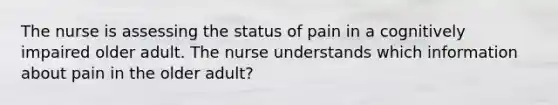 The nurse is assessing the status of pain in a cognitively impaired older adult. The nurse understands which information about pain in the older adult?