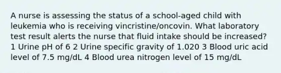 A nurse is assessing the status of a school-aged child with leukemia who is receiving vincristine/oncovin. What laboratory test result alerts the nurse that fluid intake should be increased? 1 Urine pH of 6 2 Urine specific gravity of 1.020 3 Blood uric acid level of 7.5 mg/dL 4 Blood urea nitrogen level of 15 mg/dL